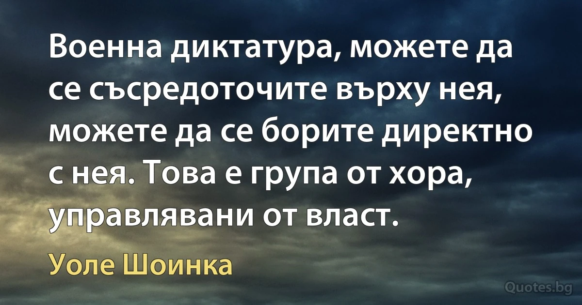 Военна диктатура, можете да се съсредоточите върху нея, можете да се борите директно с нея. Това е група от хора, управлявани от власт. (Уоле Шоинка)