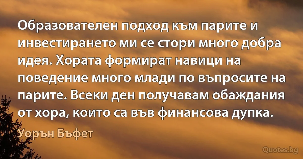 Образователен подход към парите и инвестирането ми се стори много добра идея. Хората формират навици на поведение много млади по въпросите на парите. Всеки ден получавам обаждания от хора, които са във финансова дупка. (Уорън Бъфет)