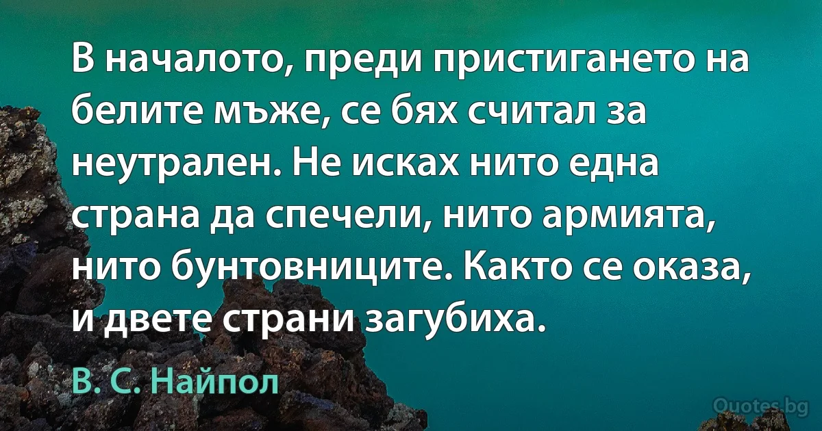 В началото, преди пристигането на белите мъже, се бях считал за неутрален. Не исках нито една страна да спечели, нито армията, нито бунтовниците. Както се оказа, и двете страни загубиха. (В. С. Найпол)