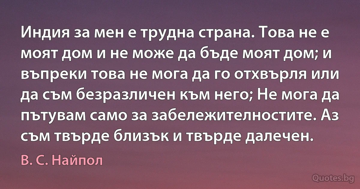 Индия за мен е трудна страна. Това не е моят дом и не може да бъде моят дом; и въпреки това не мога да го отхвърля или да съм безразличен към него; Не мога да пътувам само за забележителностите. Аз съм твърде близък и твърде далечен. (В. С. Найпол)