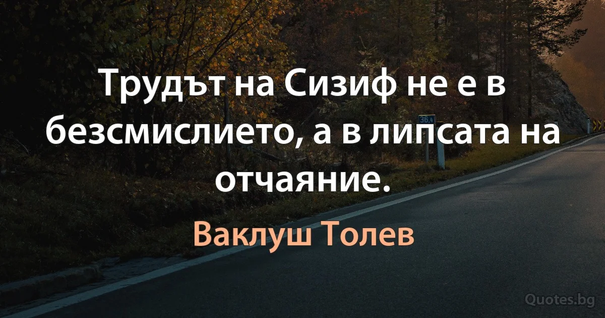 Трудът на Сизиф не е в безсмислието, а в липсата на отчаяние. (Ваклуш Толев)