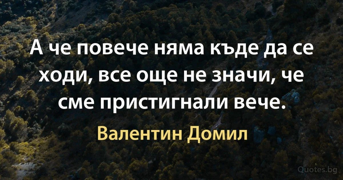 А че повече няма къде да се ходи, все още не значи, че сме пристигнали вече. (Валентин Домил)