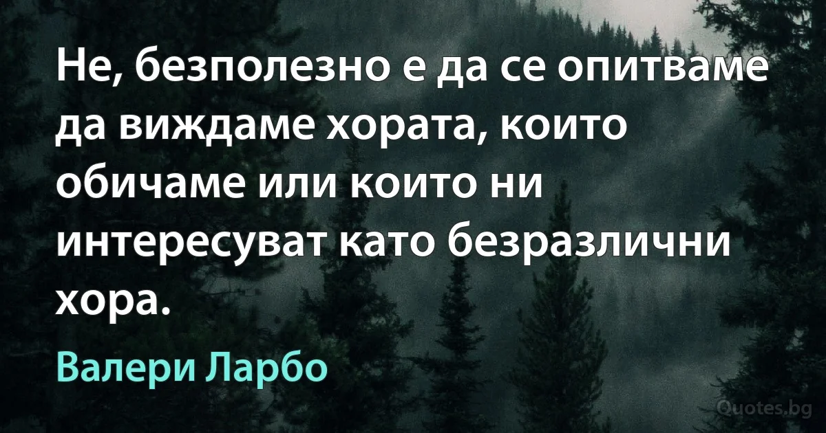 Не, безполезно е да се опитваме да виждаме хората, които обичаме или които ни интересуват като безразлични хора. (Валери Ларбо)