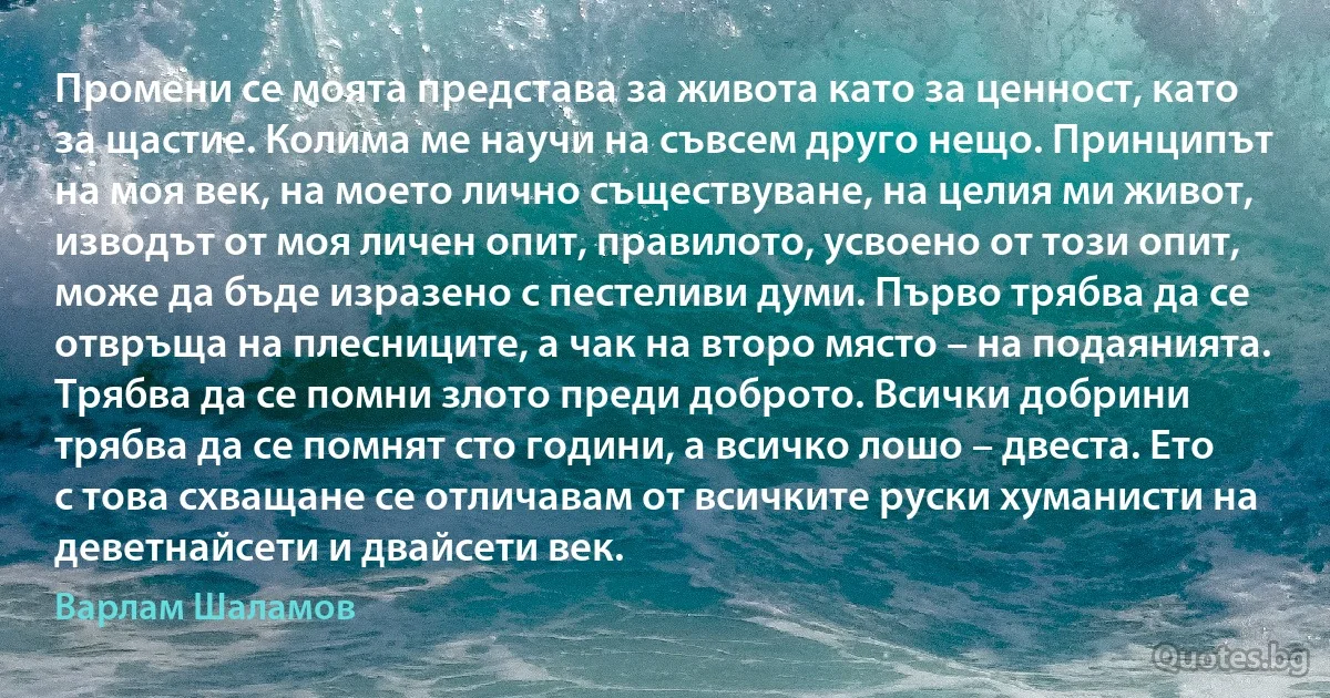 Промени се моята представа за живота като за ценност, като за щастие. Колима ме научи на съвсем друго нещо. Принципът на моя век, на моето лично съществуване, на целия ми живот, изводът от моя личен опит, правилото, усвоено от този опит, може да бъде изразено с пестеливи думи. Първо трябва да се отвръща на плесниците, а чак на второ място – на подаянията. Трябва да се помни злото преди доброто. Всички добрини трябва да се помнят сто години, а всичко лошо – двеста. Ето с това схващане се отличавам от всичките руски хуманисти на деветнайсети и двайсети век. (Варлам Шаламов)