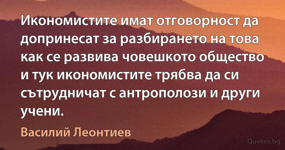 Икономистите имат отговорност да допринесат за разбирането на това как се развива човешкото общество и тук икономистите трябва да си сътрудничат с антрополози и други учени. (Василий Леонтиев)