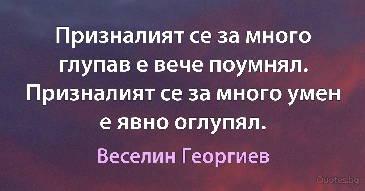 Призналият се за много глупав е вече поумнял. Призналият се за много умен е явно оглупял. (Веселин Георгиев)