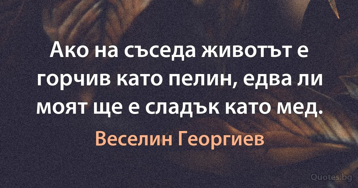 Ако на съседа животът е горчив като пелин, едва ли моят ще е сладък като мед. (Веселин Георгиев)