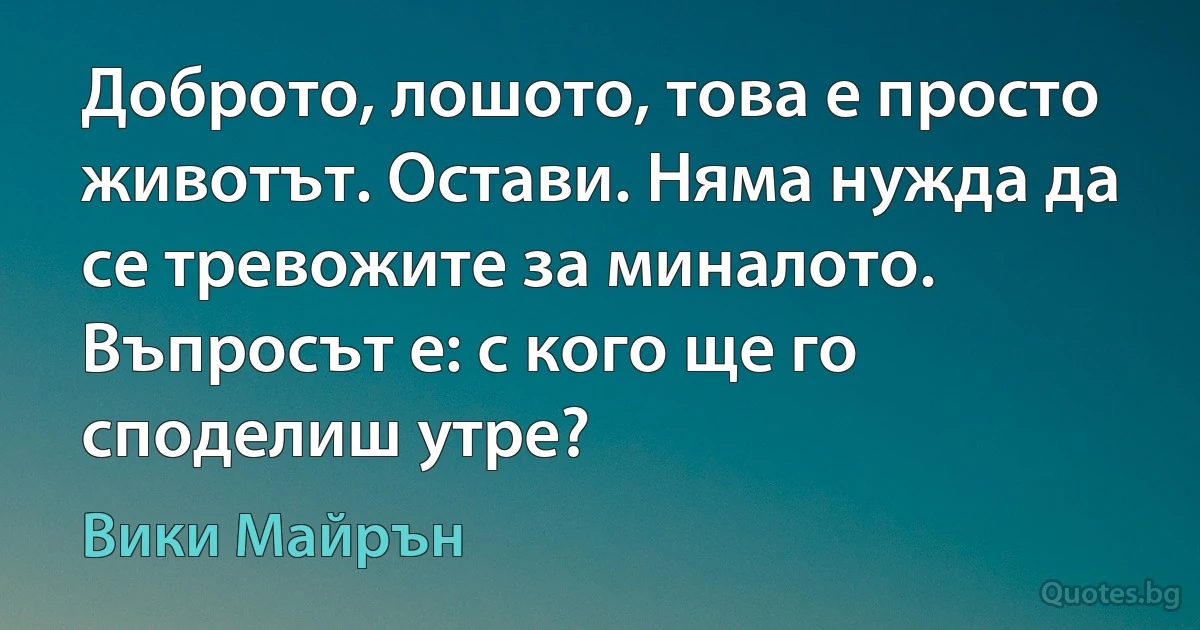 Доброто, лошото, това е просто животът. Остави. Няма нужда да се тревожите за миналото. Въпросът е: с кого ще го споделиш утре? (Вики Майрън)