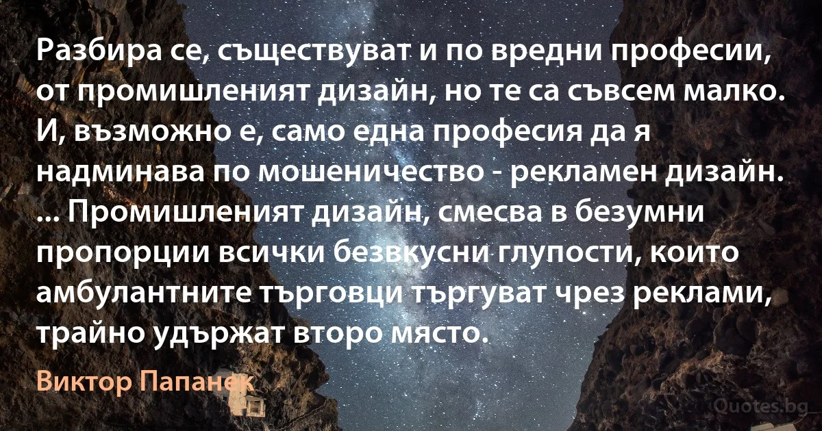 Разбира се, съществуват и по вредни професии, от промишленият дизайн, но те са съвсем малко. И, възможно е, само една професия да я надминава по мошеничество - рекламен дизайн. ... Промишленият дизайн, смесва в безумни пропорции всички безвкусни глупости, които амбулантните търговци търгуват чрез реклами, трайно удържат второ място. (Виктор Папанек)