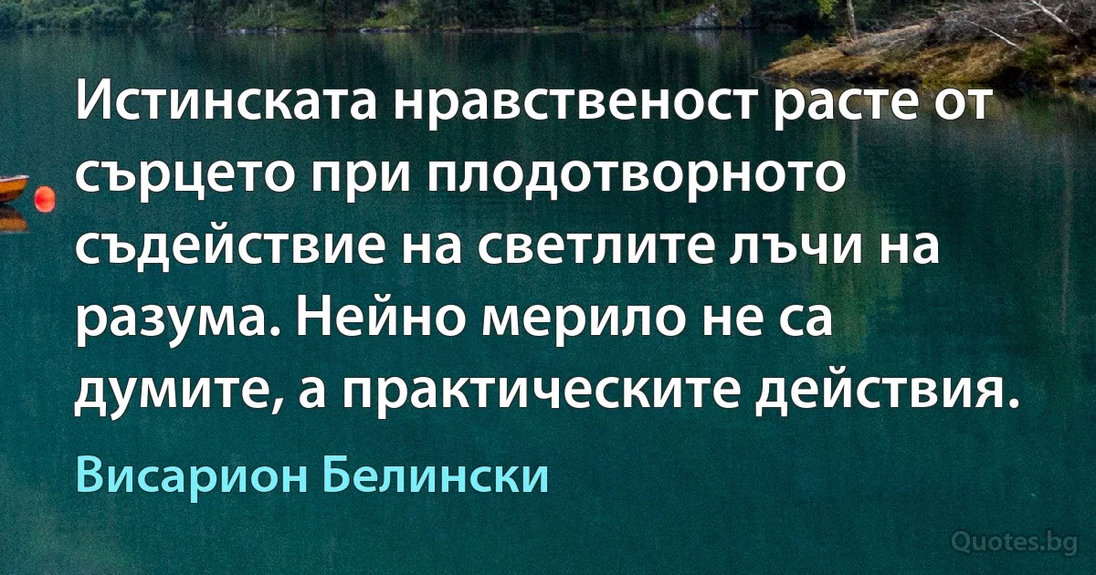 Истинската нравственост расте от сърцето при плодотворното съдействие на светлите лъчи на разума. Нейно мерило не са думите, а практическите действия. (Висарион Белински)