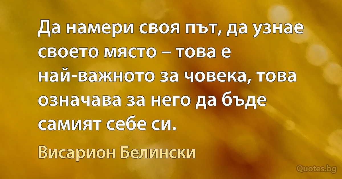 Да намери своя път, да узнае своето място – това е най-важното за човека, това означава за него да бъде самият себе си. (Висарион Белински)