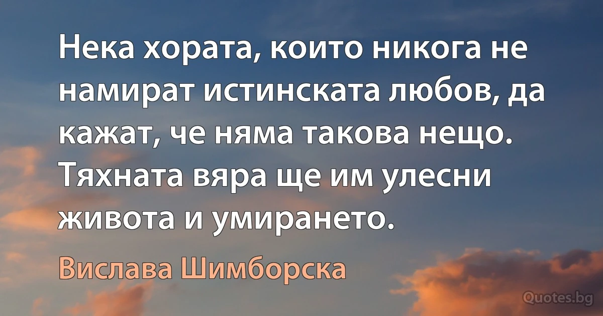 Нека хората, които никога не намират истинската любов, да кажат, че няма такова нещо. Тяхната вяра ще им улесни живота и умирането. (Вислава Шимборска)