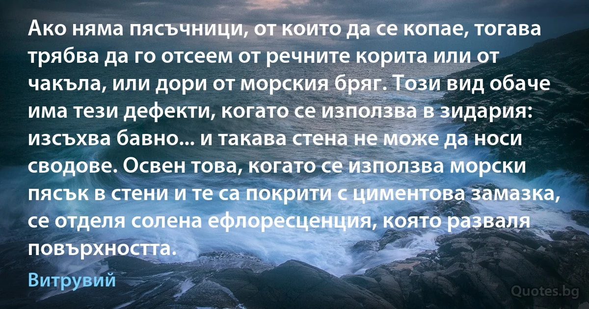 Ако няма пясъчници, от които да се копае, тогава трябва да го отсеем от речните корита или от чакъла, или дори от морския бряг. Този вид обаче има тези дефекти, когато се използва в зидария: изсъхва бавно... и такава стена не може да носи сводове. Освен това, когато се използва морски пясък в стени и те са покрити с циментова замазка, се отделя солена ефлоресценция, която разваля повърхността. (Витрувий)