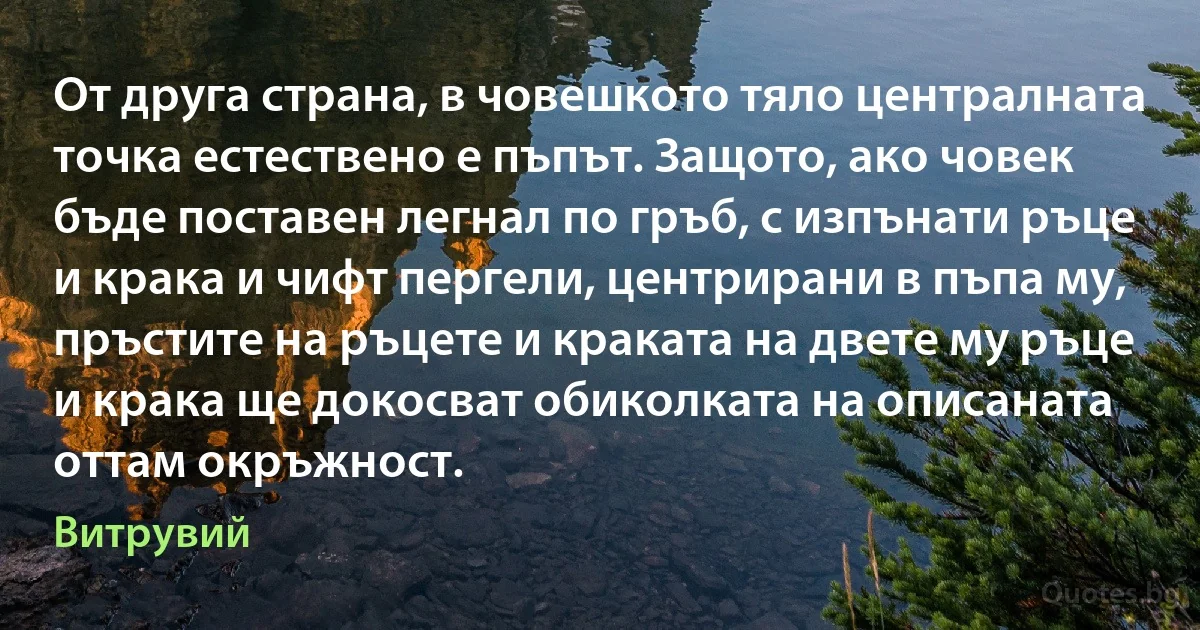 От друга страна, в човешкото тяло централната точка естествено е пъпът. Защото, ако човек бъде поставен легнал по гръб, с изпънати ръце и крака и чифт пергели, центрирани в пъпа му, пръстите на ръцете и краката на двете му ръце и крака ще докосват обиколката на описаната оттам окръжност. (Витрувий)