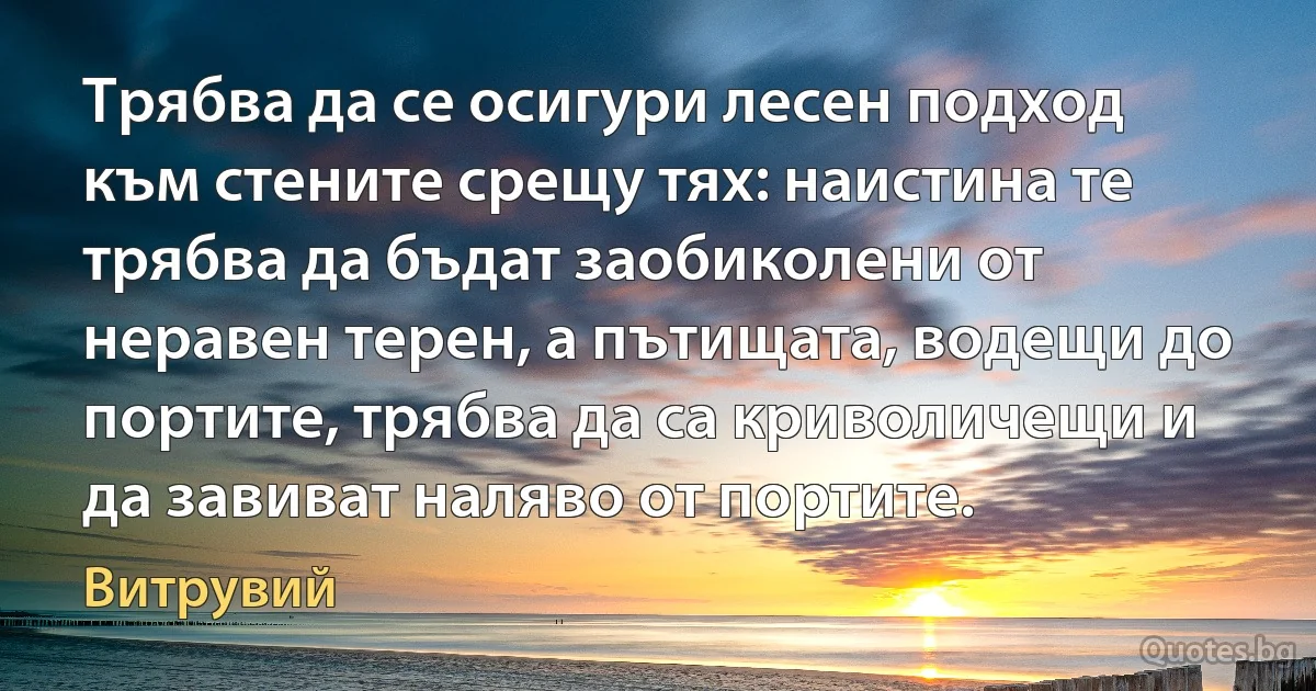 Трябва да се осигури лесен подход към стените срещу тях: наистина те трябва да бъдат заобиколени от неравен терен, а пътищата, водещи до портите, трябва да са криволичещи и да завиват наляво от портите. (Витрувий)