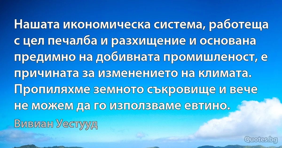 Нашата икономическа система, работеща с цел печалба и разхищение и основана предимно на добивната промишленост, е причината за изменението на климата. Пропиляхме земното съкровище и вече не можем да го използваме евтино. (Вивиан Уестууд)