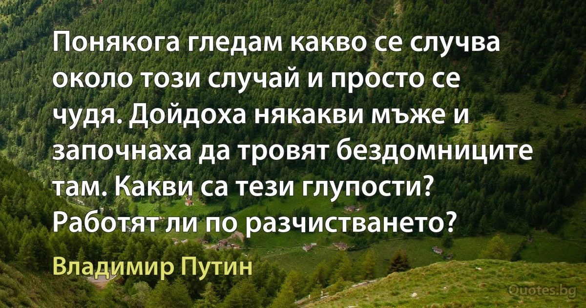 Понякога гледам какво се случва около този случай и просто се чудя. Дойдоха някакви мъже и започнаха да тровят бездомниците там. Какви са тези глупости? Работят ли по разчистването? (Владимир Путин)