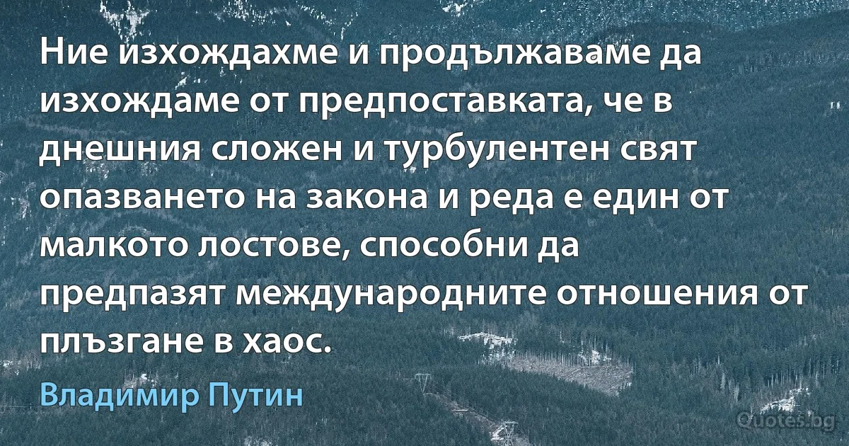 Ние изхождахме и продължаваме да изхождаме от предпоставката, че в днешния сложен и турбулентен свят опазването на закона и реда е един от малкото лостове, способни да предпазят международните отношения от плъзгане в хаос. (Владимир Путин)