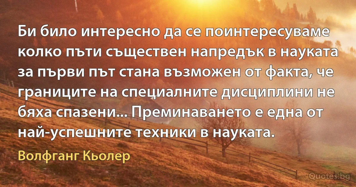 Би било интересно да се поинтересуваме колко пъти съществен напредък в науката за първи път стана възможен от факта, че границите на специалните дисциплини не бяха спазени... Преминаването е една от най-успешните техники в науката. (Волфганг Кьолер)