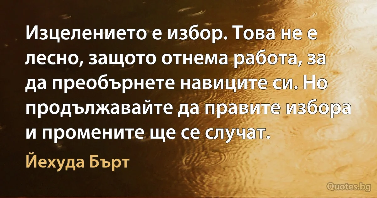 Изцелението е избор. Това не е лесно, защото отнема работа, за да преобърнете навиците си. Но продължавайте да правите избора и промените ще се случат. (Йехуда Бърт)