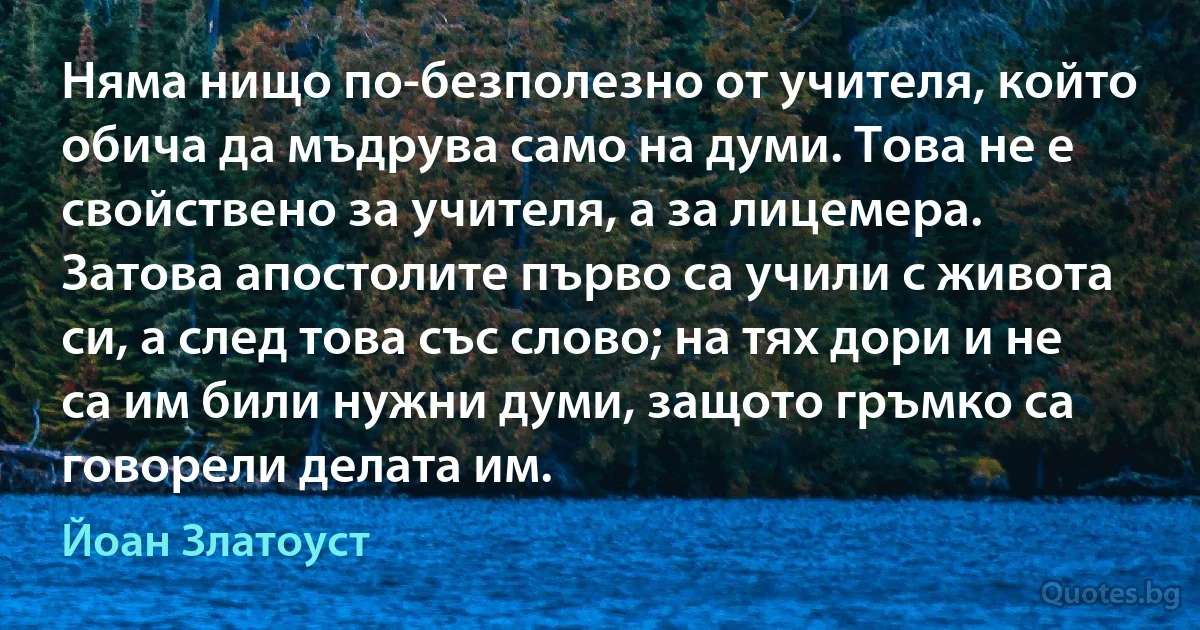 Няма нищо по-безполезно от учителя, който обича да мъдрува само на думи. Това не е свойствено за учителя, а за лицемера. Затова апостолите първо са учили с живота си, а след това със слово; на тях дори и не са им били нужни думи, защото гръмко са говорели делата им. (Йоан Златоуст)