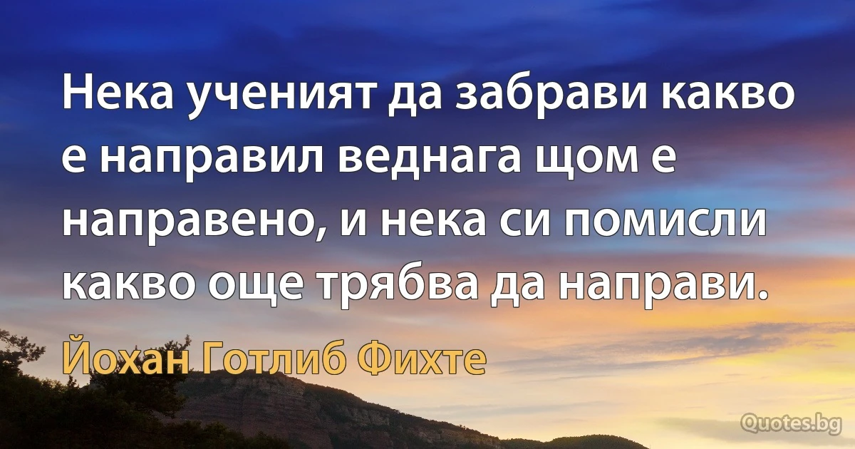 Нека ученият да забрави какво е направил веднага щом е направено, и нека си помисли какво още трябва да направи. (Йохан Готлиб Фихте)