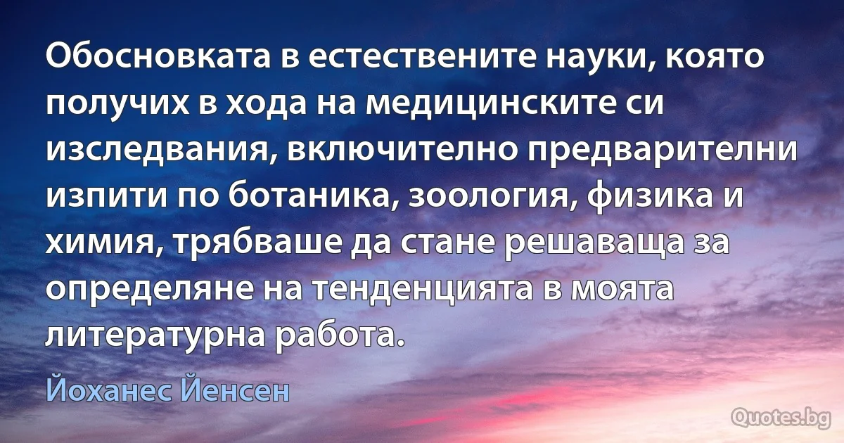 Обосновката в естествените науки, която получих в хода на медицинските си изследвания, включително предварителни изпити по ботаника, зоология, физика и химия, трябваше да стане решаваща за определяне на тенденцията в моята литературна работа. (Йоханес Йенсен)