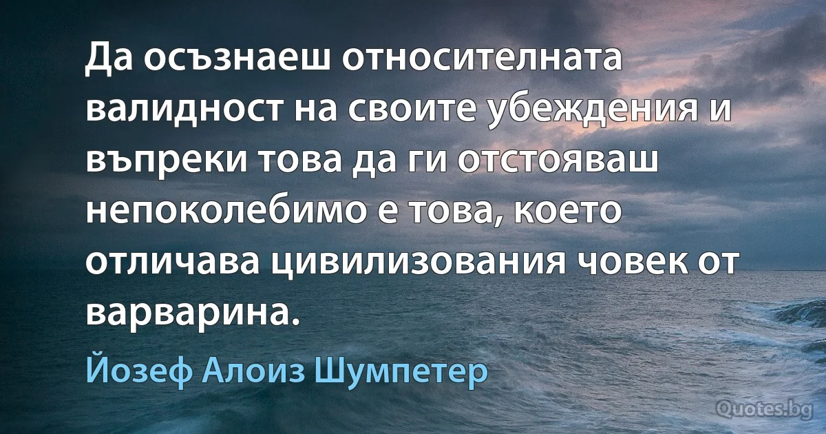 Да осъзнаеш относителната валидност на своите убеждения и въпреки това да ги отстояваш непоколебимо е това, което отличава цивилизования човек от варварина. (Йозеф Алоиз Шумпетер)