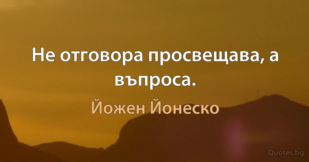 Не отговора просвещава, а въпроса. (Йожен Йонеско)