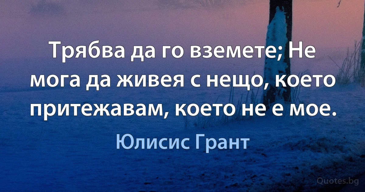 Трябва да го вземете; Не мога да живея с нещо, което притежавам, което не е мое. (Юлисис Грант)