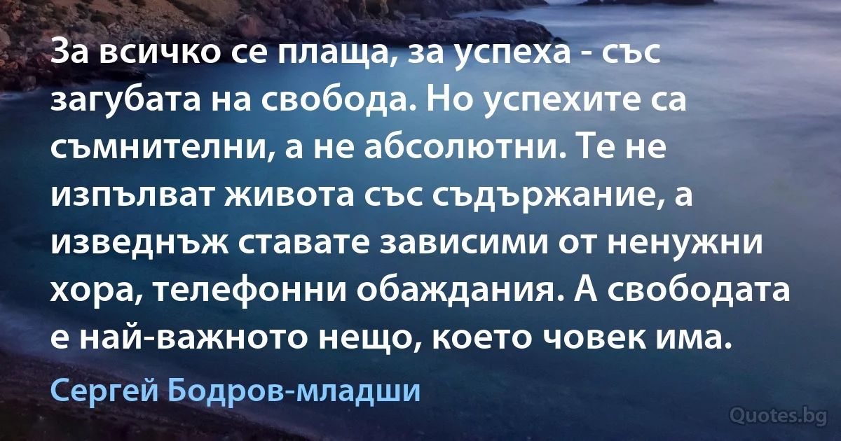 За всичко се плаща, за успеха - със загубата на свобода. Но успехите са съмнителни, а не абсолютни. Те не изпълват живота със съдържание, а изведнъж ставате зависими от ненужни хора, телефонни обаждания. А свободата е най-важното нещо, което човек има. (Сергей Бодров-младши)