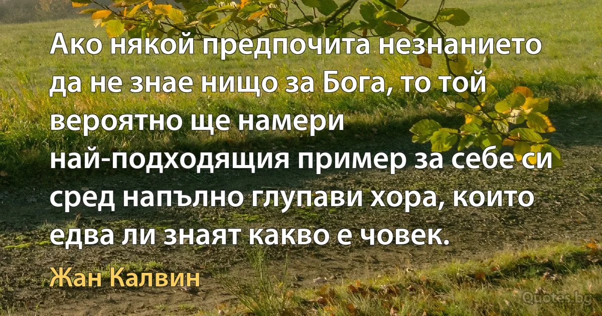 Ако някой предпочита незнанието да не знае нищо за Бога, то той вероятно ще намери най-подходящия пример за себе си сред напълно глупави хора, които едва ли знаят какво е човек. (Жан Калвин)