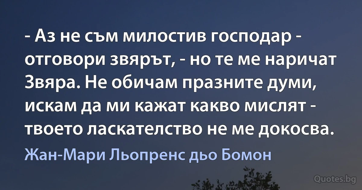 - Аз не съм милостив господар - отговори звярът, - но те ме наричат Звяра. Не обичам празните думи, искам да ми кажат какво мислят - твоето ласкателство не ме докосва. (Жан-Мари Льопренс дьо Бомон)