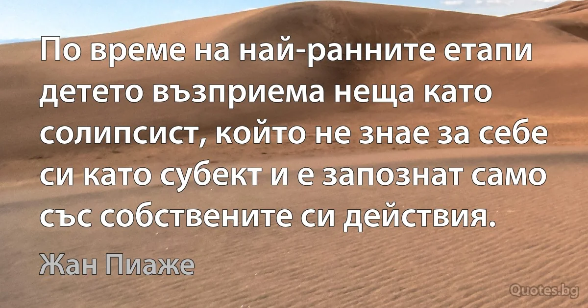 По време на най-ранните етапи детето възприема неща като солипсист, който не знае за себе си като субект и е запознат само със собствените си действия. (Жан Пиаже)