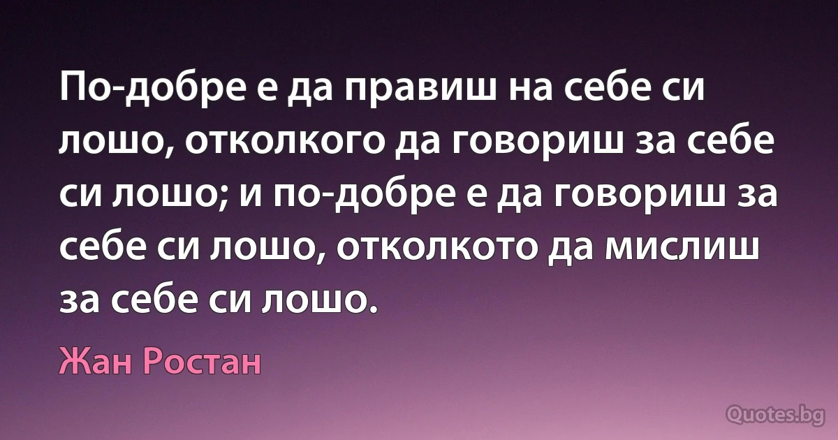 По-добре е да правиш на себе си лошо, отколкого да говориш за себе си лошо; и по-добре е да говориш за себе си лошо, отколкото да мислиш за себе си лошо. (Жан Ростан)