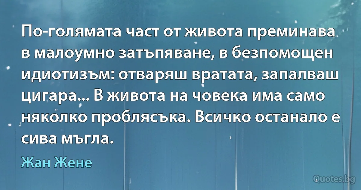 По-голямата част от живота преминава в малоумно затъпяване, в безпомощен идиотизъм: отваряш вратата, запалваш цигара... В живота на човека има само няколко проблясъка. Всичко останало е сива мъгла. (Жан Жене)