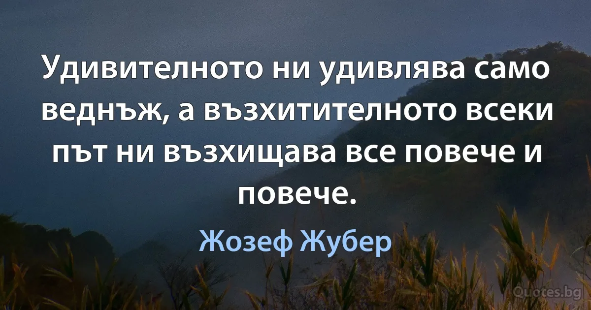 Удивителното ни удивлява само веднъж, а възхитителното всеки път ни възхищава все повече и повече. (Жозеф Жубер)