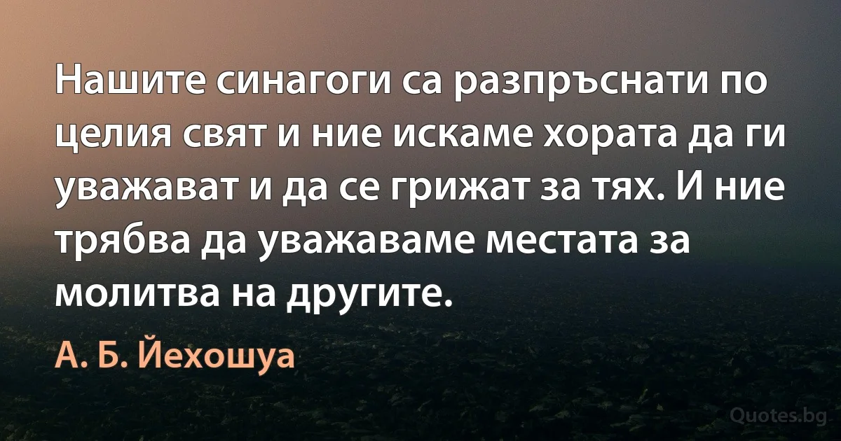 Нашите синагоги са разпръснати по целия свят и ние искаме хората да ги уважават и да се грижат за тях. И ние трябва да уважаваме местата за молитва на другите. (А. Б. Йехошуа)