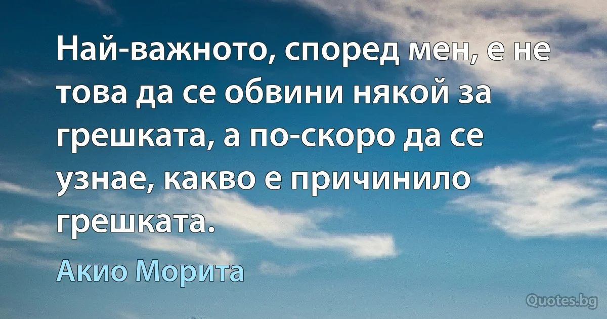 Най-важното, според мен, е не това да се обвини някой за грешката, а по-скоро да се узнае, какво е причинило грешката. (Акио Морита)