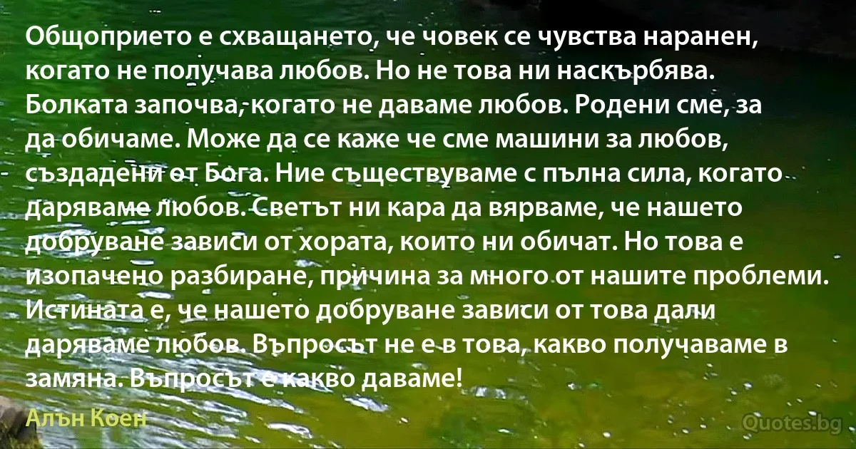 Общоприето е схващането, че човек се чувства наранен, когато не получава любов. Но не това ни наскърбява. Болката започва, когато не даваме любов. Родени сме, за да обичаме. Може да се каже че сме машини за любов, създадени от Бога. Ние съществуваме с пълна сила, когато даряваме любов. Светът ни кара да вярваме, че нашето добруване зависи от хората, които ни обичат. Но това е изопачено разбиране, причина за много от нашите проблеми. Истината е, че нашето добруване зависи от това дали даряваме любов. Въпросът не е в това, какво получаваме в замяна. Въпросът е какво даваме! (Алън Коен)