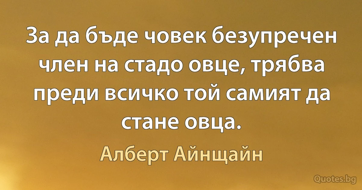 За да бъде човек безупречен член на стадо овце, трябва преди всичко той самият да стане овца. (Алберт Айнщайн)