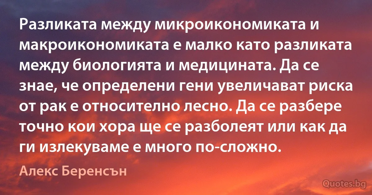 Разликата между микроикономиката и макроикономиката е малко като разликата между биологията и медицината. Да се знае, че определени гени увеличават риска от рак е относително лесно. Да се разбере точно кои хора ще се разболеят или как да ги излекуваме е много по-сложно. (Алекс Беренсън)