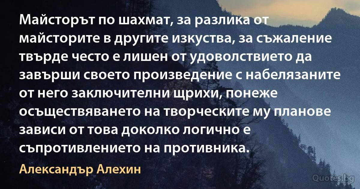 Майсторът по шахмат, за разлика от майсторите в другите изкуства, за съжаление твърде често е лишен от удоволствието да завърши своето произведение с набелязаните от него заключителни щрихи, понеже осъществяването на творческите му планове зависи от това доколко логично е съпротивлението на противника. (Александър Алехин)