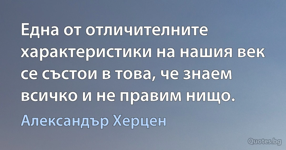 Една от отличителните характеристики на нашия век се състои в това, че знаем всичко и не правим нищо. (Александър Херцен)