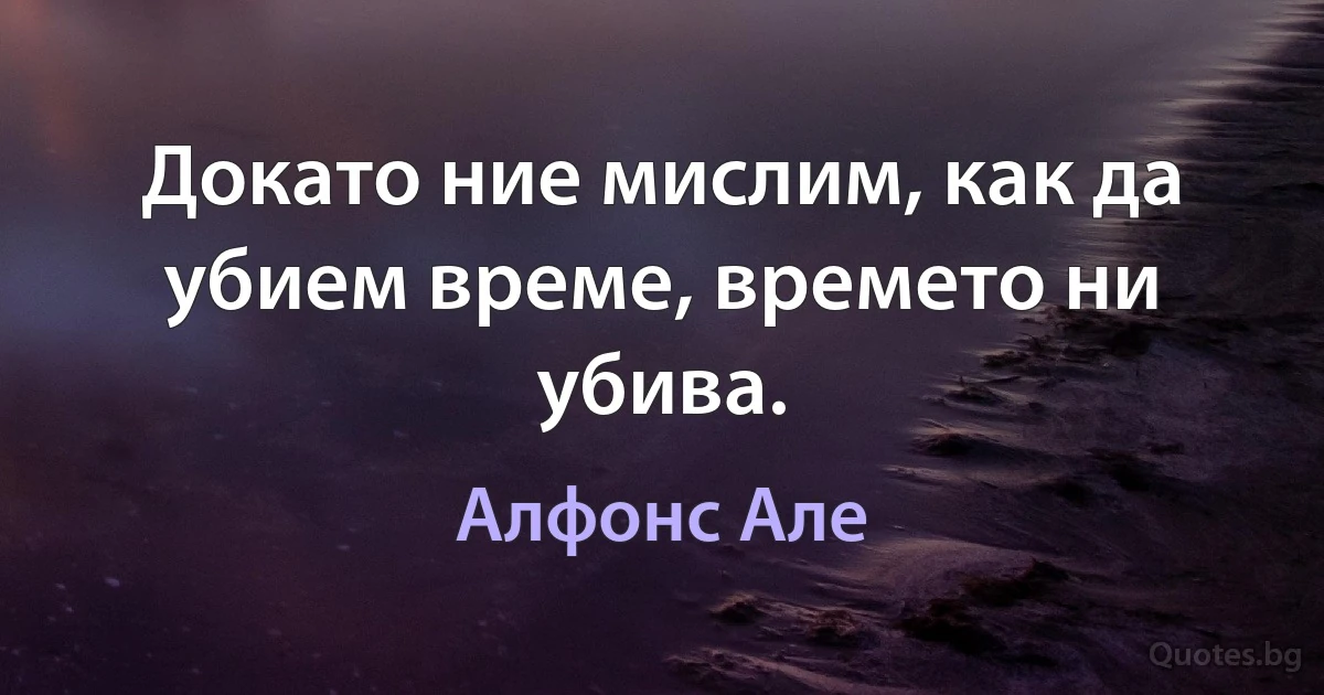 Докато ние мислим, как да убием време, времето ни убива. (Алфонс Але)