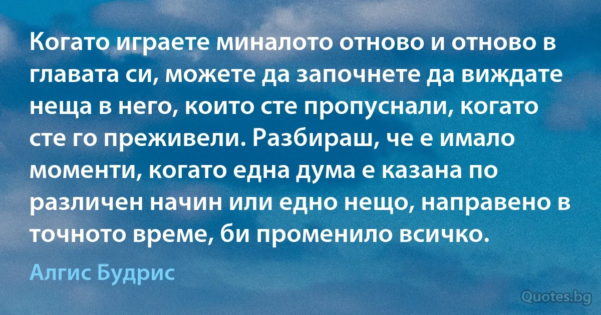 Когато играете миналото отново и отново в главата си, можете да започнете да виждате неща в него, които сте пропуснали, когато сте го преживели. Разбираш, че е имало моменти, когато една дума е казана по различен начин или едно нещо, направено в точното време, би променило всичко. (Алгис Будрис)