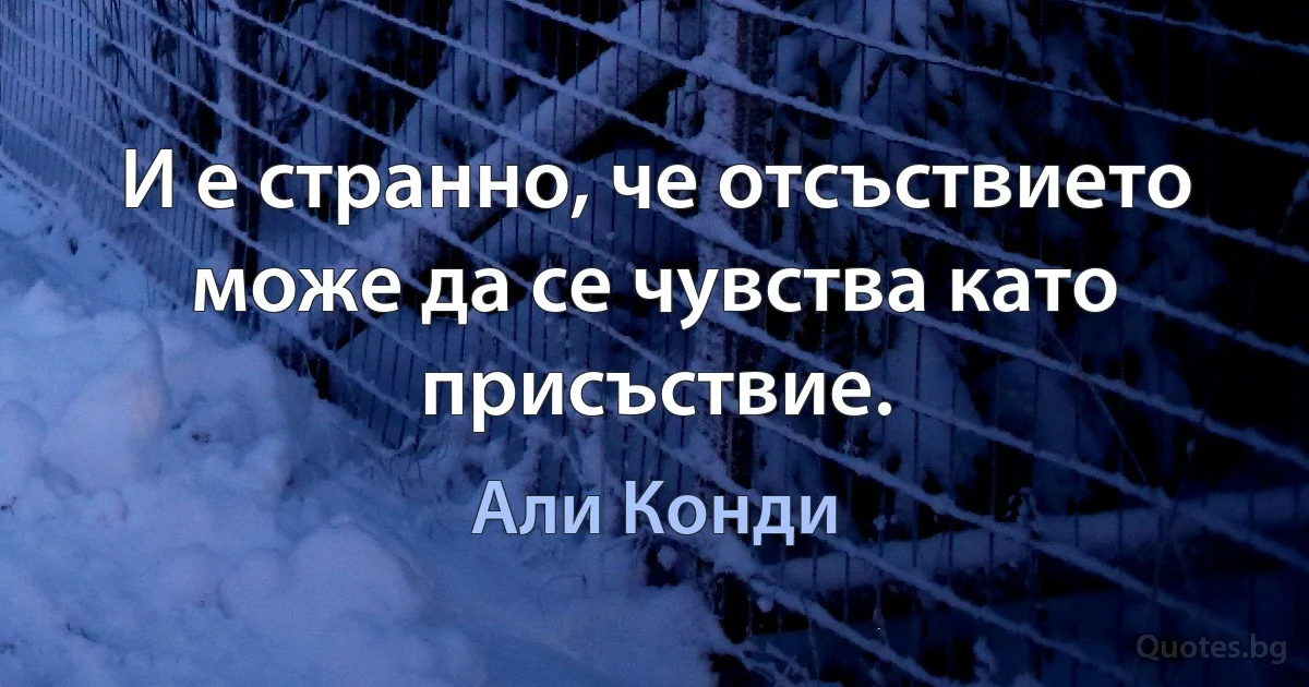 И е странно, че отсъствието може да се чувства като присъствие. (Али Конди)