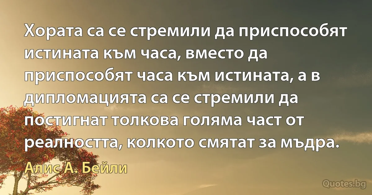 Хората са се стремили да приспособят истината към часа, вместо да приспособят часа към истината, а в дипломацията са се стремили да постигнат толкова голяма част от реалността, колкото смятат за мъдра. (Алис А. Бейли)