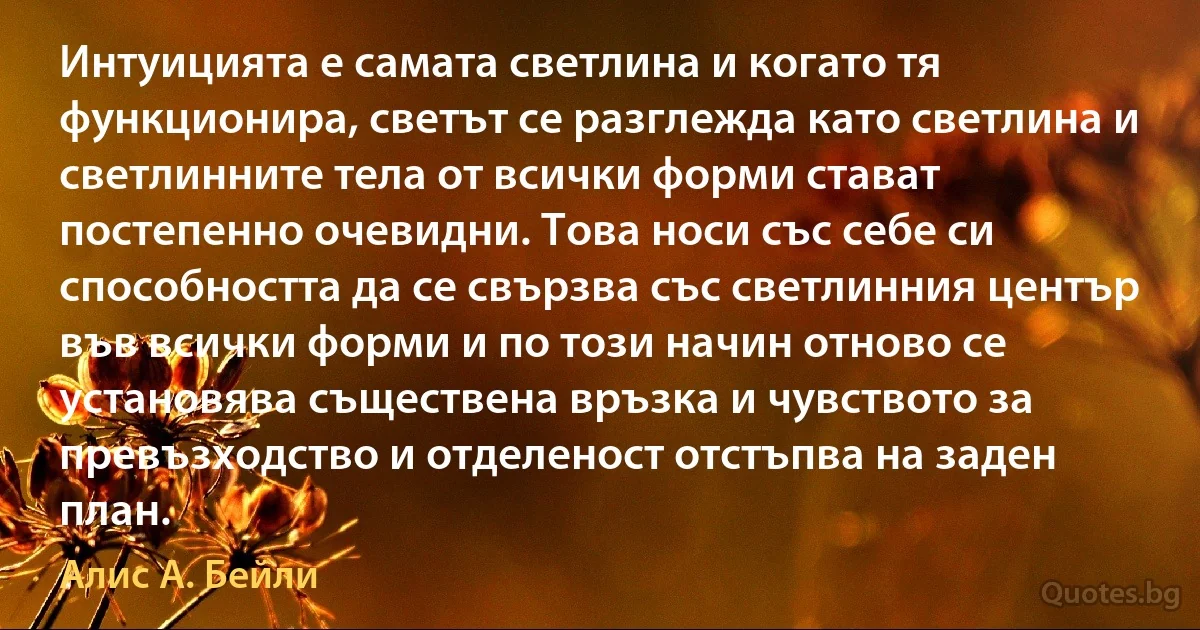 Интуицията е самата светлина и когато тя функционира, светът се разглежда като светлина и светлинните тела от всички форми стават постепенно очевидни. Това носи със себе си способността да се свързва със светлинния център във всички форми и по този начин отново се установява съществена връзка и чувството за превъзходство и отделеност отстъпва на заден план. (Алис А. Бейли)