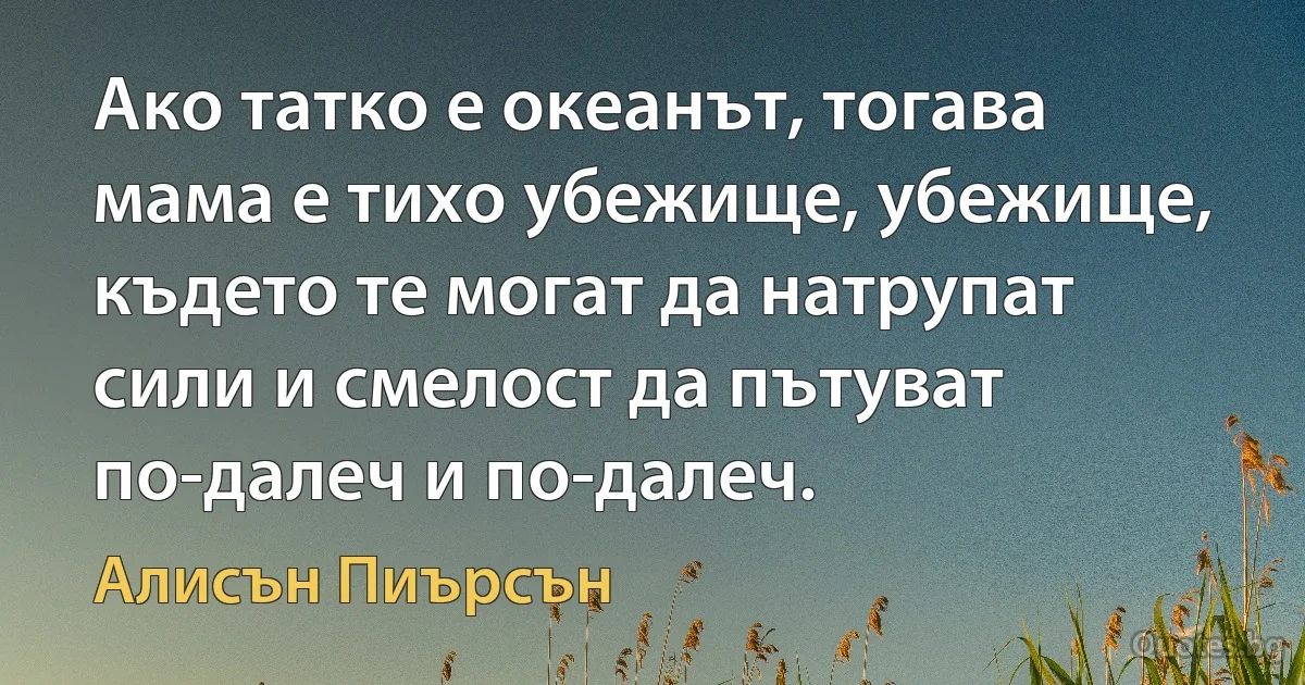 Ако татко е океанът, тогава мама е тихо убежище, убежище, където те могат да натрупат сили и смелост да пътуват по-далеч и по-далеч. (Алисън Пиърсън)